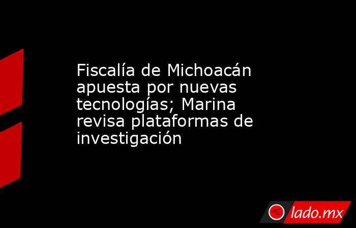 Fiscalía de Michoacán apuesta por nuevas tecnologías; Marina revisa plataformas de investigación. Noticias en tiempo real
