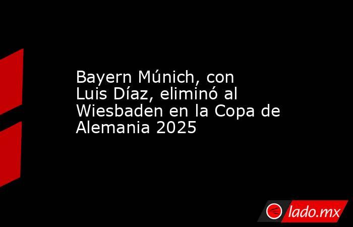 Bayern Múnich, con Luis Díaz, eliminó al Wiesbaden en la Copa de Alemania 2025. Noticias en tiempo real