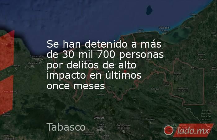 Se han detenido a más de 30 mil 700 personas por delitos de alto impacto en últimos once meses. Noticias en tiempo real