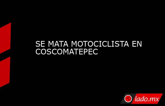 SE MATA MOTOCICLISTA EN COSCOMATEPEC. Noticias en tiempo real
