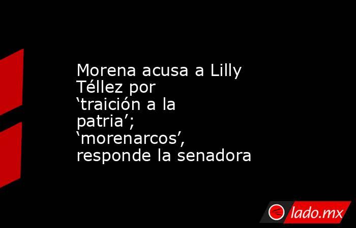 Morena acusa a Lilly Téllez por ‘traición a la patria’; ‘morenarcos’, responde la senadora. Noticias en tiempo real