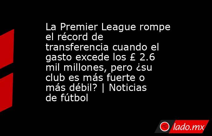 La Premier League rompe el récord de transferencia cuando el gasto excede los £ 2.6 mil millones, pero ¿su club es más fuerte o más débil? | Noticias de fútbol. Noticias en tiempo real