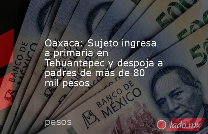 Oaxaca: Sujeto ingresa a primaria en Tehuantepec y despoja a padres de más de 80 mil pesos. Noticias en tiempo real