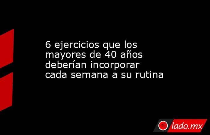 6 ejercicios que los mayores de 40 años deberían incorporar cada semana a su rutina . Noticias en tiempo real
