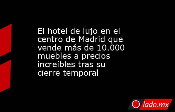 El hotel de lujo en el centro de Madrid que vende más de 10.000 muebles a precios increíbles tras su cierre temporal. Noticias en tiempo real