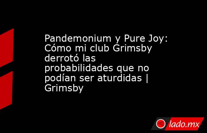 Pandemonium y Pure Joy: Cómo mi club Grimsby derrotó las probabilidades que no podían ser aturdidas | Grimsby. Noticias en tiempo real