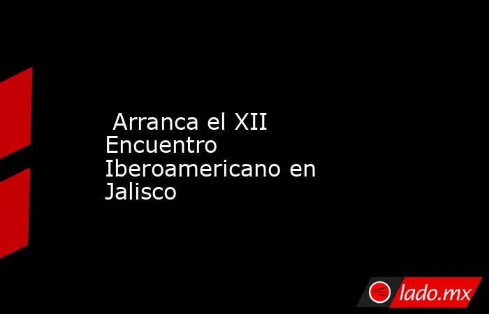  Arranca el XII Encuentro Iberoamericano en Jalisco. Noticias en tiempo real