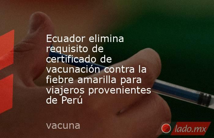 Ecuador elimina requisito de certificado de vacunación contra la fiebre amarilla para viajeros provenientes de Perú. Noticias en tiempo real