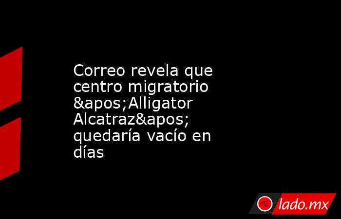 Correo revela que centro migratorio 'Alligator Alcatraz' quedaría vacío en días. Noticias en tiempo real