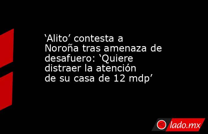 ‘Alito’ contesta a Noroña tras amenaza de desafuero: ‘Quiere distraer la atención de su casa de 12 mdp’. Noticias en tiempo real