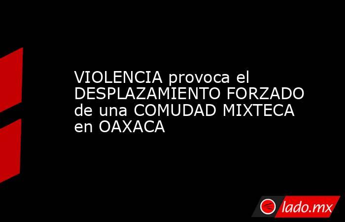 VIOLENCIA provoca el DESPLAZAMIENTO FORZADO de una COMUDAD MIXTECA en OAXACA. Noticias en tiempo real