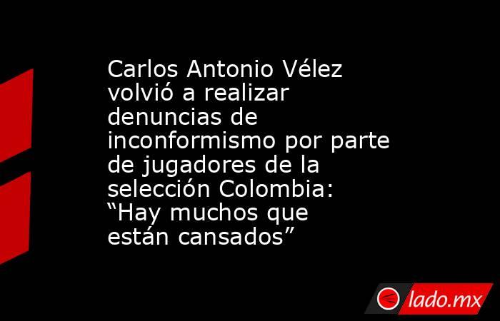 Carlos Antonio Vélez volvió a realizar denuncias de inconformismo por parte de jugadores de la selección Colombia: “Hay muchos que están cansados”  . Noticias en tiempo real
