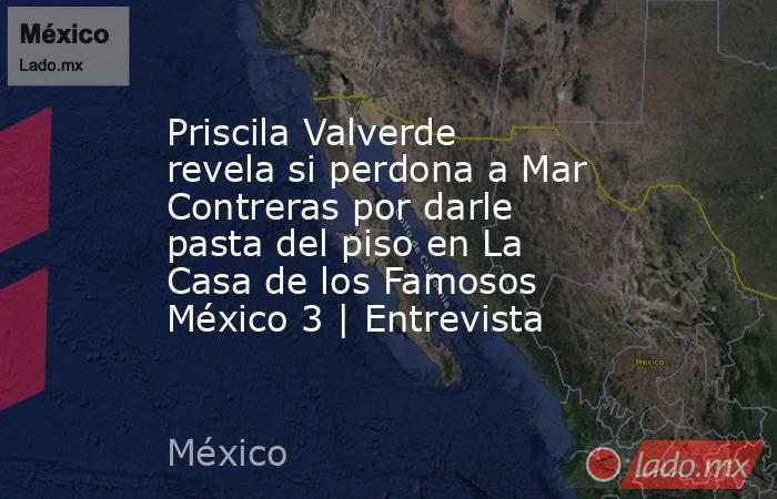 Priscila Valverde revela si perdona a Mar Contreras por darle pasta del piso en La Casa de los Famosos México 3 | Entrevista. Noticias en tiempo real