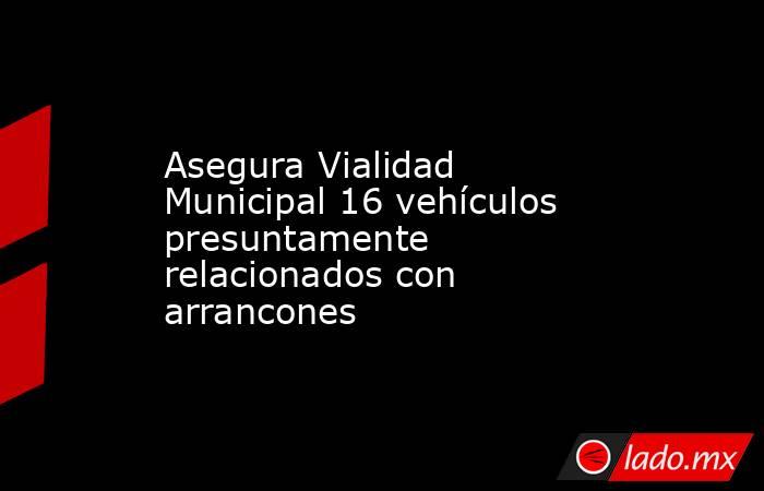 Asegura Vialidad Municipal 16 vehículos presuntamente relacionados con arrancones. Noticias en tiempo real