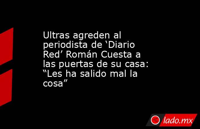 Ultras agreden al periodista de ‘Diario Red’ Román Cuesta a las puertas de su casa: “Les ha salido mal la cosa” . Noticias en tiempo real