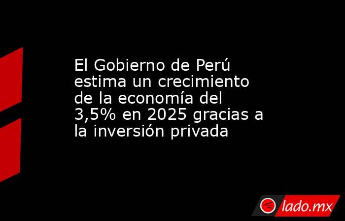 El Gobierno de Perú estima un crecimiento de la economía del 3,5% en 2025 gracias a la inversión privada. Noticias en tiempo real