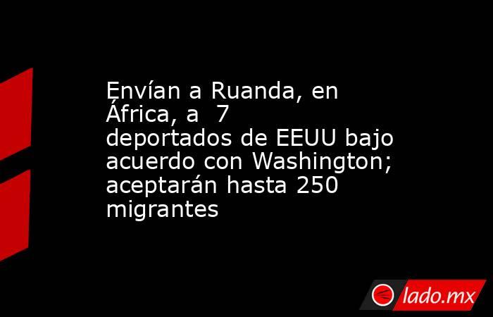 Envían a Ruanda, en África, a  7 deportados de EEUU bajo acuerdo con Washington; aceptarán hasta 250 migrantes. Noticias en tiempo real