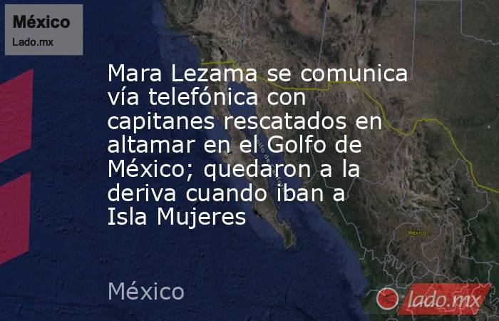 Mara Lezama se comunica vía telefónica con capitanes rescatados en altamar en el Golfo de México; quedaron a la deriva cuando iban a Isla Mujeres. Noticias en tiempo real