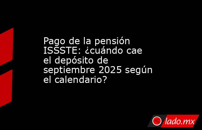 Pago de la pensión ISSSTE: ¿cuándo cae el depósito de septiembre 2025 según el calendario?. Noticias en tiempo real