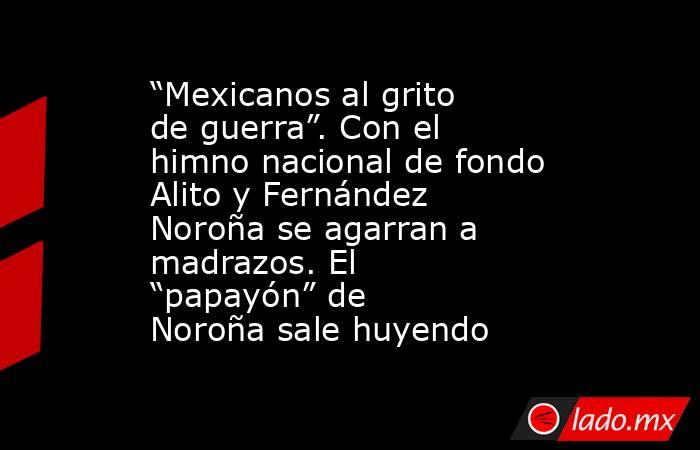 “Mexicanos al grito de guerra”. Con el himno nacional de fondo Alito y Fernández Noroña se agarran a madrazos. El “papayón” de Noroña sale huyendo. Noticias en tiempo real
