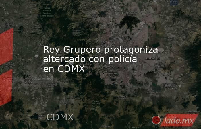 Rey Grupero protagoniza altercado con policía en CDMX. Noticias en tiempo real