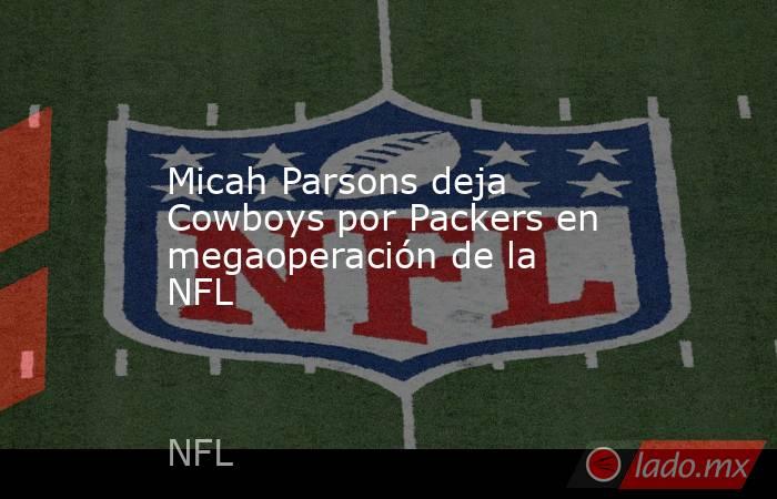 Micah Parsons deja Cowboys por Packers en megaoperación de la NFL. Noticias en tiempo real