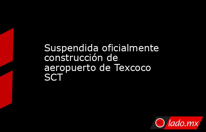 Suspendida oficialmente construcción de aeropuerto de Texcoco SCT. Noticias en tiempo real