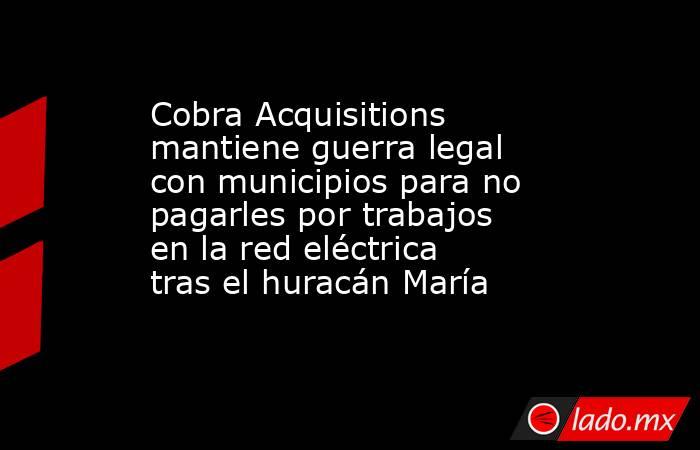 Cobra Acquisitions mantiene guerra legal con municipios para no pagarles por trabajos en la red eléctrica tras el huracán María . Noticias en tiempo real