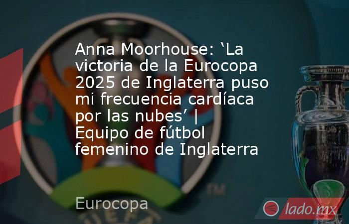 Anna Moorhouse: ‘La victoria de la Eurocopa 2025 de Inglaterra puso mi frecuencia cardíaca por las nubes’ | Equipo de fútbol femenino de Inglaterra. Noticias en tiempo real