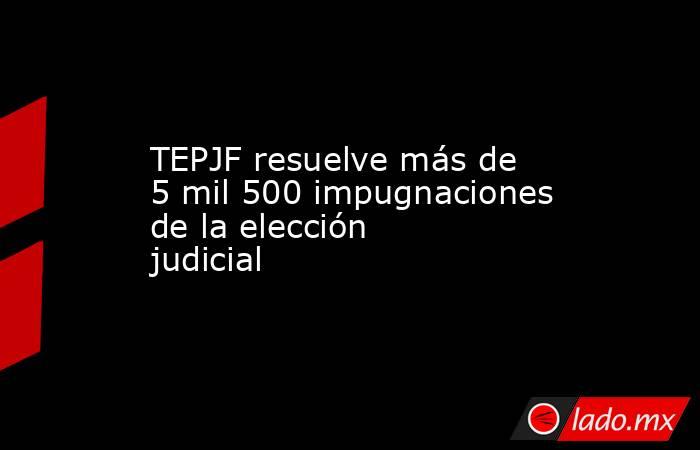 TEPJF resuelve más de 5 mil 500 impugnaciones de la elección judicial. Noticias en tiempo real
