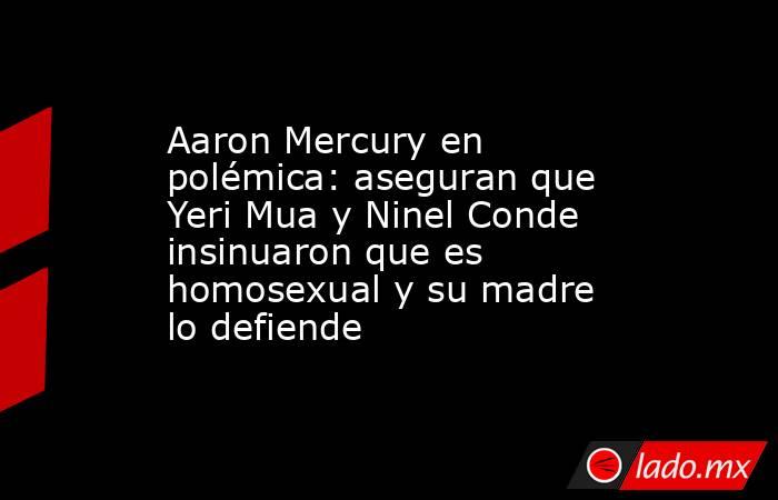 Aaron Mercury en polémica: aseguran que Yeri Mua y Ninel Conde insinuaron que es homosexual y su madre lo defiende. Noticias en tiempo real