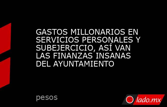 GASTOS MILLONARIOS EN SERVICIOS PERSONALES Y SUBEJERCICIO, ASÍ VAN LAS FINANZAS INSANAS DEL AYUNTAMIENTO. Noticias en tiempo real