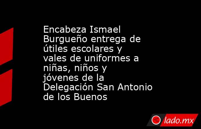 Encabeza Ismael Burgueño entrega de útiles escolares y vales de uniformes a niñas, niños y jóvenes de la Delegación San Antonio de los Buenos. Noticias en tiempo real