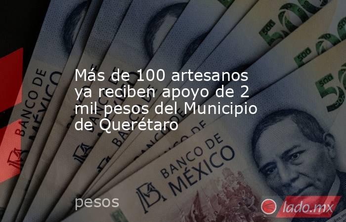 Más de 100 artesanos ya reciben apoyo de 2 mil pesos del Municipio de Querétaro. Noticias en tiempo real