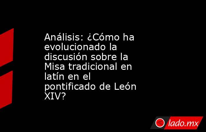 Análisis: ¿Cómo ha evolucionado la discusión sobre la Misa tradicional en latín en el pontificado de León XIV?. Noticias en tiempo real