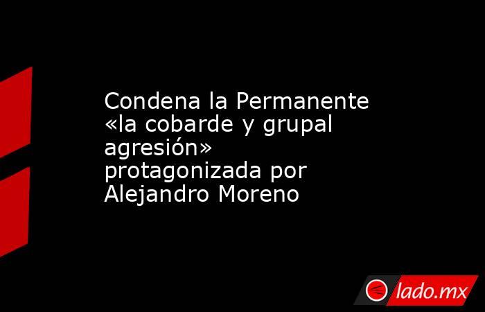 Condena la Permanente «la cobarde y grupal agresión» protagonizada por Alejandro Moreno. Noticias en tiempo real