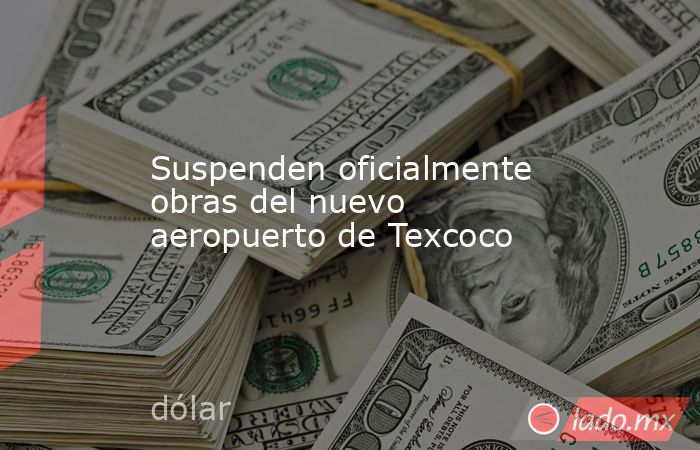 Suspenden oficialmente obras del nuevo aeropuerto de Texcoco. Noticias en tiempo real