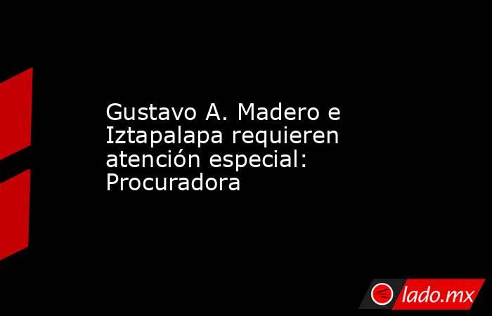 Gustavo A. Madero e Iztapalapa requieren atención especial: Procuradora. Noticias en tiempo real