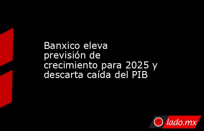 Banxico eleva previsión de crecimiento para 2025 y descarta caída del PIB. Noticias en tiempo real