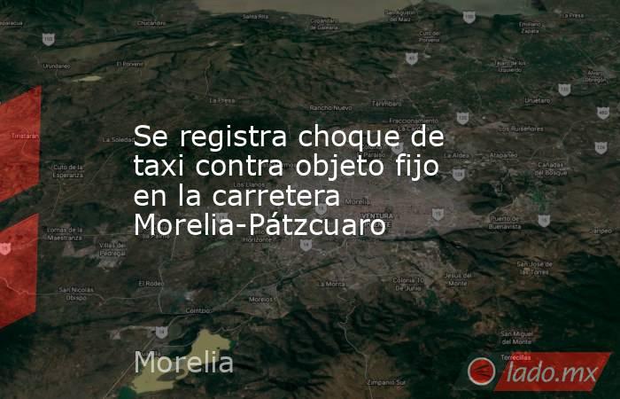 Se registra choque de taxi contra objeto fijo en la carretera Morelia-Pátzcuaro. Noticias en tiempo real