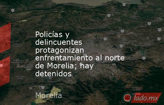 Policías y delincuentes protagonizan enfrentamiento al norte de Morelia; hay detenidos. Noticias en tiempo real