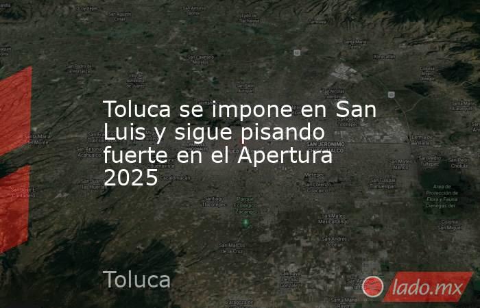 Toluca se impone en San Luis y sigue pisando fuerte en el Apertura 2025. Noticias en tiempo real