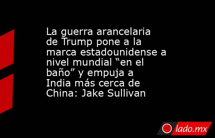La guerra arancelaria de Trump pone a la marca estadounidense a nivel mundial “en el baño” y empuja a India más cerca de China: Jake Sullivan. Noticias en tiempo real