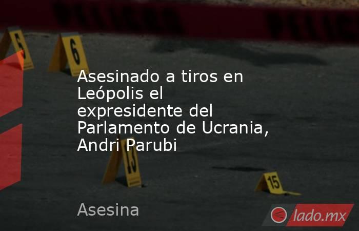 Asesinado a tiros en Leópolis el expresidente del Parlamento de Ucrania, Andri Parubi. Noticias en tiempo real