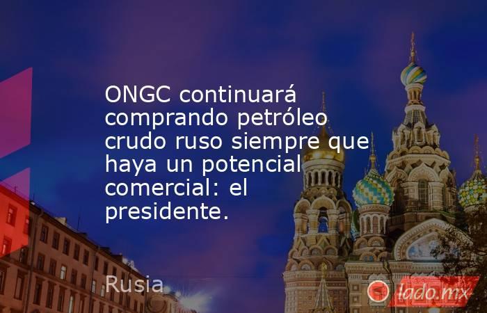 ONGC continuará comprando petróleo crudo ruso siempre que haya un potencial comercial: el presidente.. Noticias en tiempo real