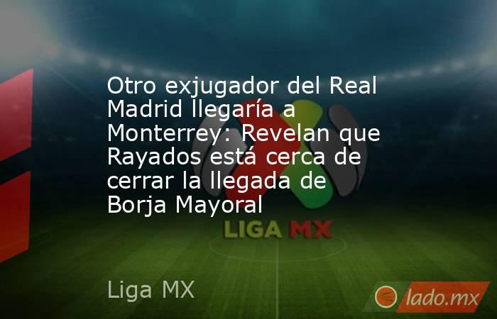 Otro exjugador del Real Madrid llegaría a Monterrey: Revelan que Rayados está cerca de cerrar la llegada de Borja Mayoral. Noticias en tiempo real