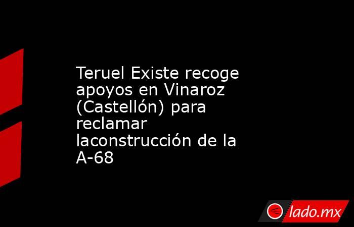 Teruel Existe recoge apoyos en Vinaroz (Castellón) para reclamar laconstrucción de la A-68. Noticias en tiempo real