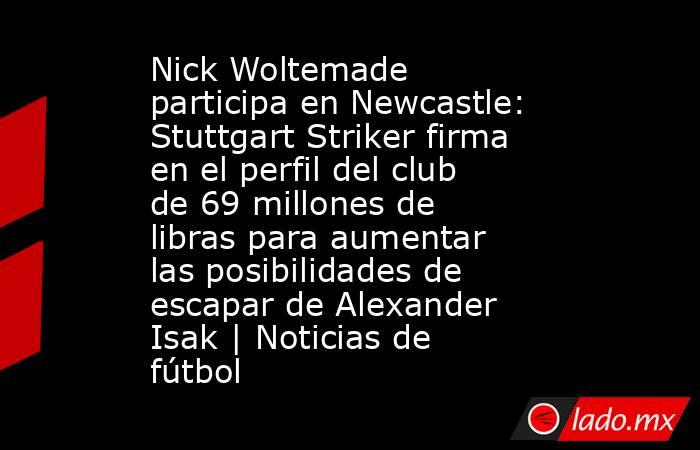 Nick Woltemade participa en Newcastle: Stuttgart Striker firma en el perfil del club de 69 millones de libras para aumentar las posibilidades de escapar de Alexander Isak | Noticias de fútbol. Noticias en tiempo real