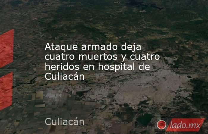Ataque armado deja cuatro muertos y cuatro heridos en hospital de Culiacán. Noticias en tiempo real