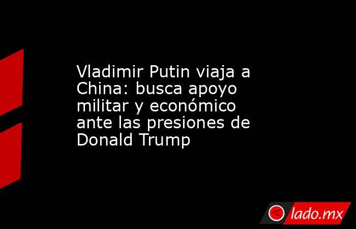 Vladimir Putin viaja a China: busca apoyo militar y económico ante las presiones de Donald Trump. Noticias en tiempo real